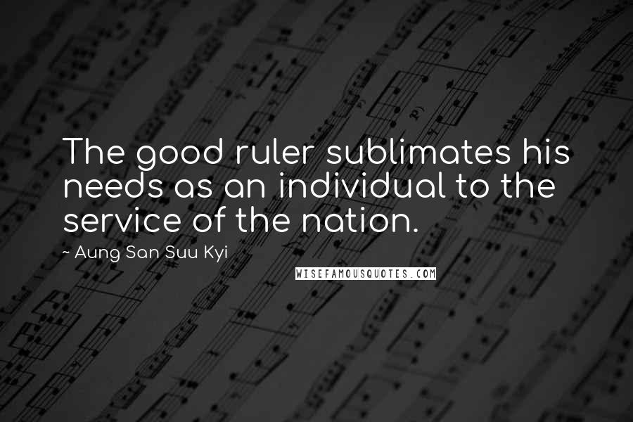 Aung San Suu Kyi Quotes: The good ruler sublimates his needs as an individual to the service of the nation.