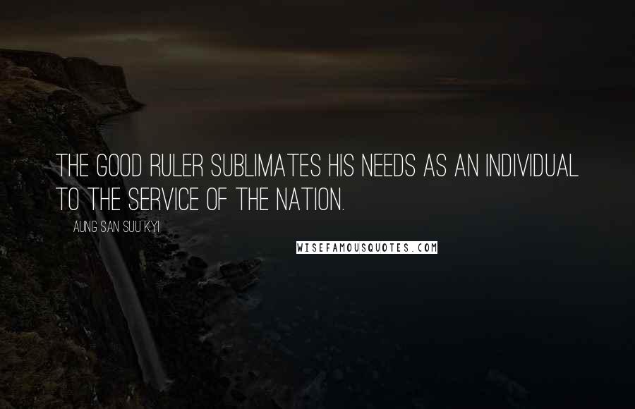 Aung San Suu Kyi Quotes: The good ruler sublimates his needs as an individual to the service of the nation.