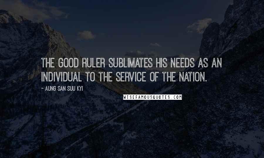 Aung San Suu Kyi Quotes: The good ruler sublimates his needs as an individual to the service of the nation.