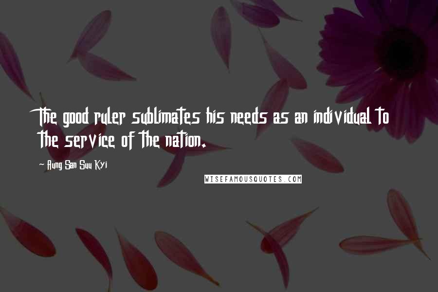 Aung San Suu Kyi Quotes: The good ruler sublimates his needs as an individual to the service of the nation.