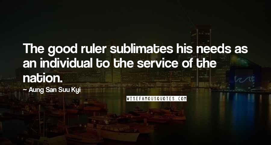 Aung San Suu Kyi Quotes: The good ruler sublimates his needs as an individual to the service of the nation.