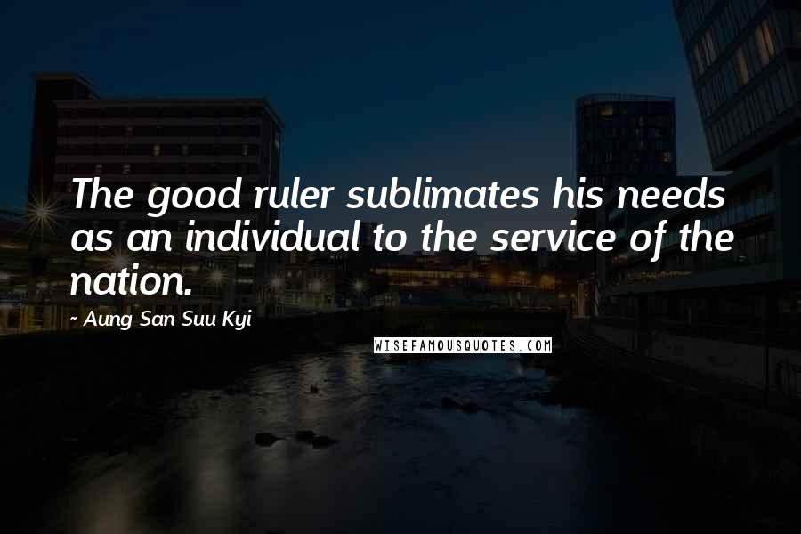 Aung San Suu Kyi Quotes: The good ruler sublimates his needs as an individual to the service of the nation.