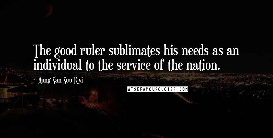 Aung San Suu Kyi Quotes: The good ruler sublimates his needs as an individual to the service of the nation.