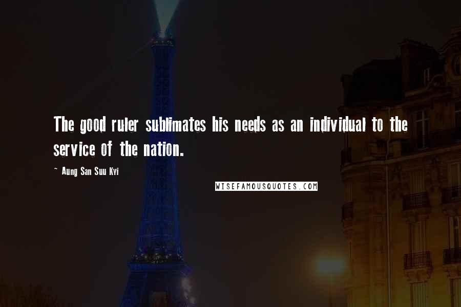 Aung San Suu Kyi Quotes: The good ruler sublimates his needs as an individual to the service of the nation.