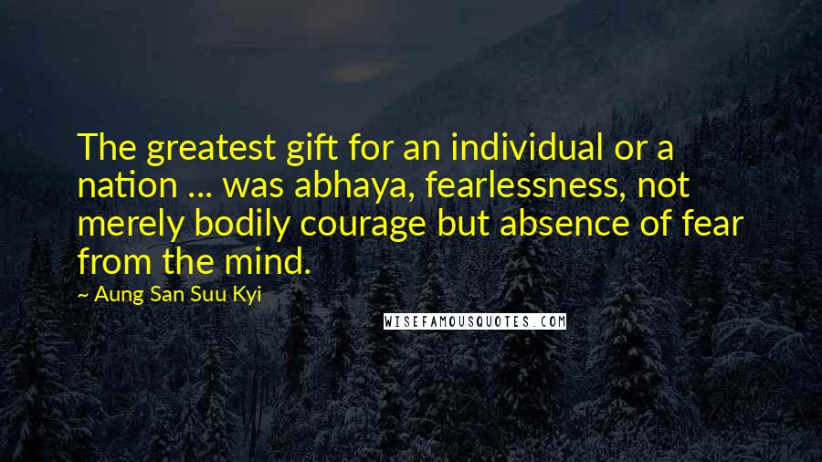Aung San Suu Kyi Quotes: The greatest gift for an individual or a nation ... was abhaya, fearlessness, not merely bodily courage but absence of fear from the mind.