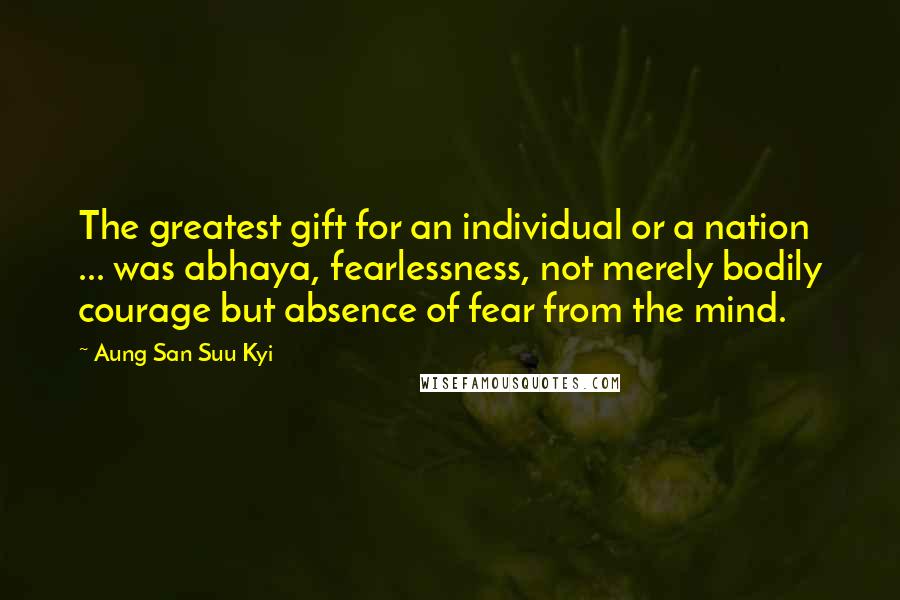 Aung San Suu Kyi Quotes: The greatest gift for an individual or a nation ... was abhaya, fearlessness, not merely bodily courage but absence of fear from the mind.