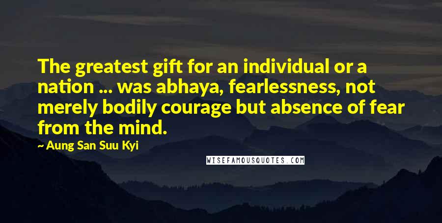 Aung San Suu Kyi Quotes: The greatest gift for an individual or a nation ... was abhaya, fearlessness, not merely bodily courage but absence of fear from the mind.