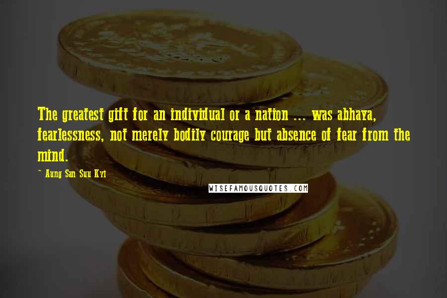 Aung San Suu Kyi Quotes: The greatest gift for an individual or a nation ... was abhaya, fearlessness, not merely bodily courage but absence of fear from the mind.