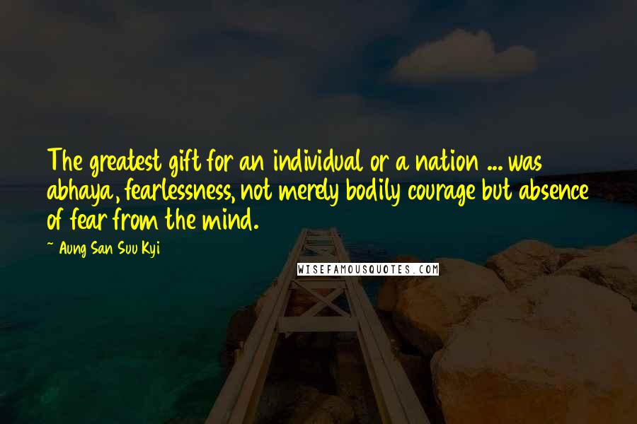 Aung San Suu Kyi Quotes: The greatest gift for an individual or a nation ... was abhaya, fearlessness, not merely bodily courage but absence of fear from the mind.