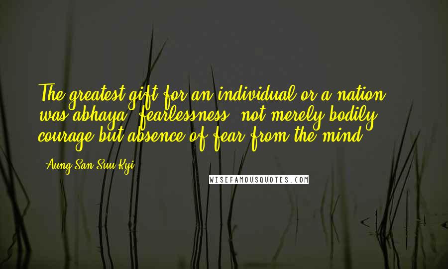 Aung San Suu Kyi Quotes: The greatest gift for an individual or a nation ... was abhaya, fearlessness, not merely bodily courage but absence of fear from the mind.