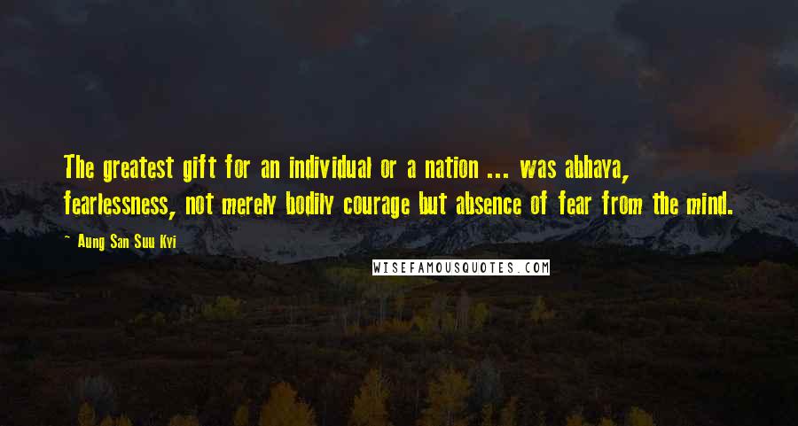 Aung San Suu Kyi Quotes: The greatest gift for an individual or a nation ... was abhaya, fearlessness, not merely bodily courage but absence of fear from the mind.