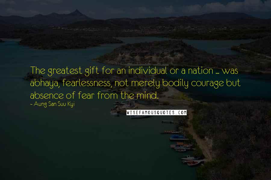 Aung San Suu Kyi Quotes: The greatest gift for an individual or a nation ... was abhaya, fearlessness, not merely bodily courage but absence of fear from the mind.