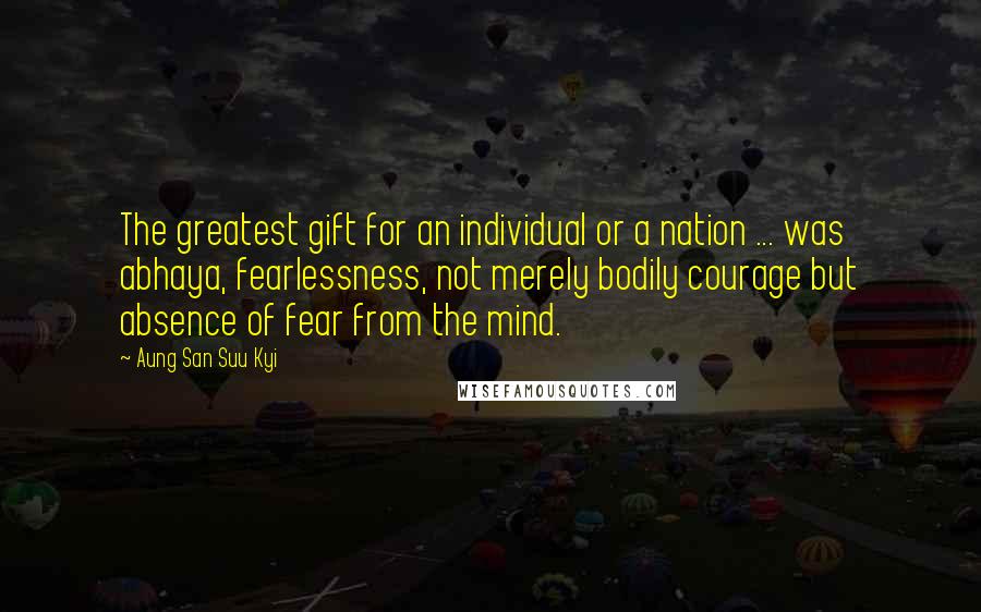 Aung San Suu Kyi Quotes: The greatest gift for an individual or a nation ... was abhaya, fearlessness, not merely bodily courage but absence of fear from the mind.