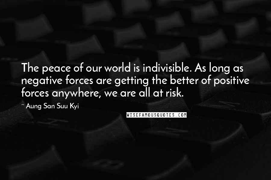Aung San Suu Kyi Quotes: The peace of our world is indivisible. As long as negative forces are getting the better of positive forces anywhere, we are all at risk.