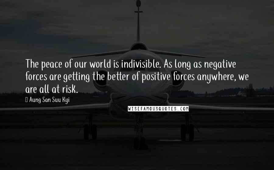 Aung San Suu Kyi Quotes: The peace of our world is indivisible. As long as negative forces are getting the better of positive forces anywhere, we are all at risk.