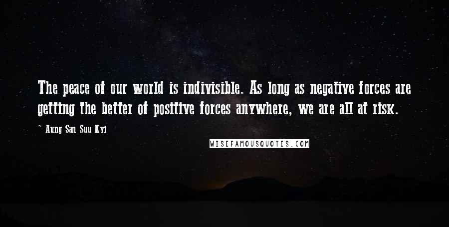 Aung San Suu Kyi Quotes: The peace of our world is indivisible. As long as negative forces are getting the better of positive forces anywhere, we are all at risk.