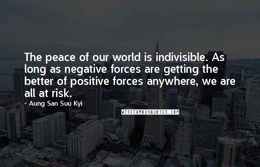 Aung San Suu Kyi Quotes: The peace of our world is indivisible. As long as negative forces are getting the better of positive forces anywhere, we are all at risk.