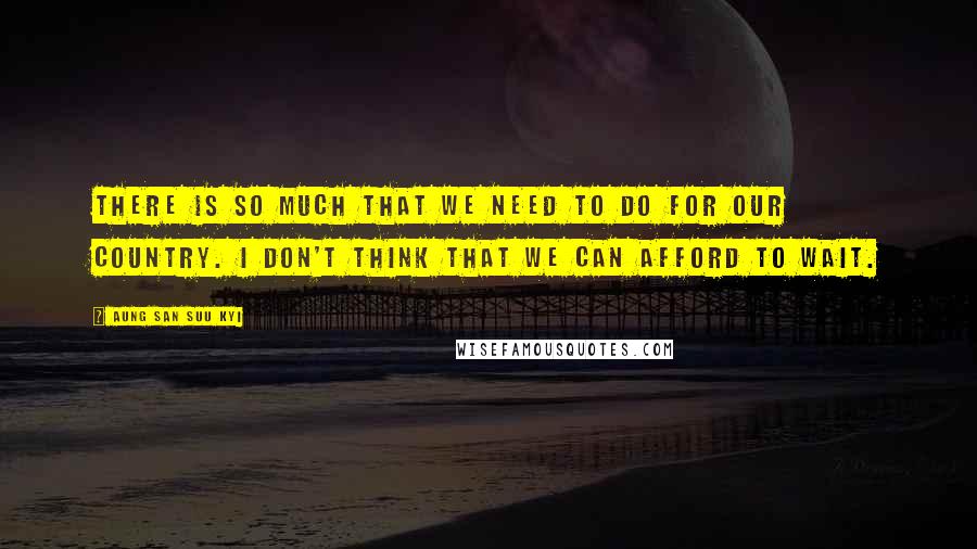 Aung San Suu Kyi Quotes: There is so much that we need to do for our country. I don't think that we can afford to wait.