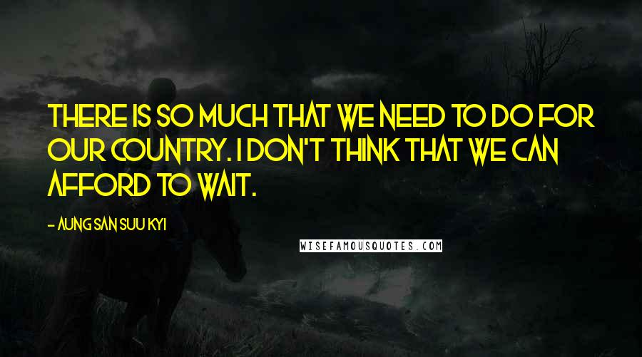 Aung San Suu Kyi Quotes: There is so much that we need to do for our country. I don't think that we can afford to wait.