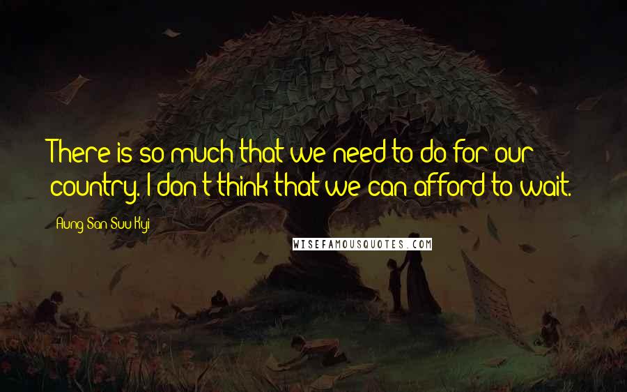Aung San Suu Kyi Quotes: There is so much that we need to do for our country. I don't think that we can afford to wait.