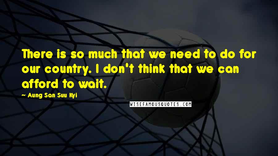 Aung San Suu Kyi Quotes: There is so much that we need to do for our country. I don't think that we can afford to wait.