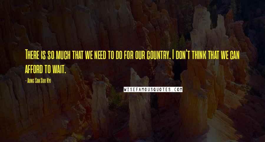 Aung San Suu Kyi Quotes: There is so much that we need to do for our country. I don't think that we can afford to wait.