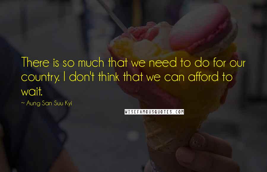 Aung San Suu Kyi Quotes: There is so much that we need to do for our country. I don't think that we can afford to wait.