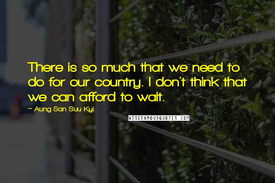 Aung San Suu Kyi Quotes: There is so much that we need to do for our country. I don't think that we can afford to wait.