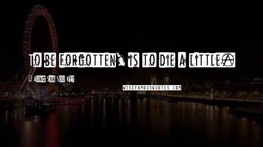 Aung San Suu Kyi Quotes: To be forgotten, is to die a little.