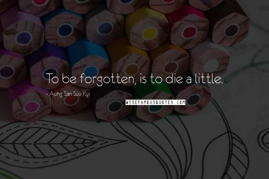 Aung San Suu Kyi Quotes: To be forgotten, is to die a little.