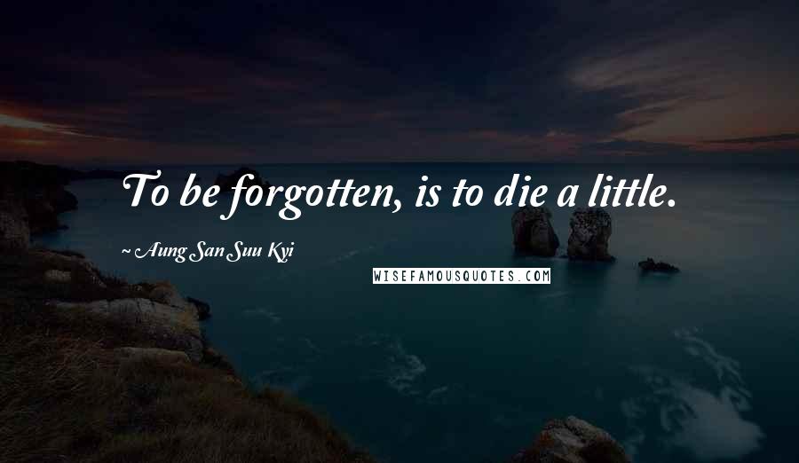 Aung San Suu Kyi Quotes: To be forgotten, is to die a little.