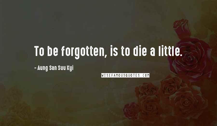 Aung San Suu Kyi Quotes: To be forgotten, is to die a little.