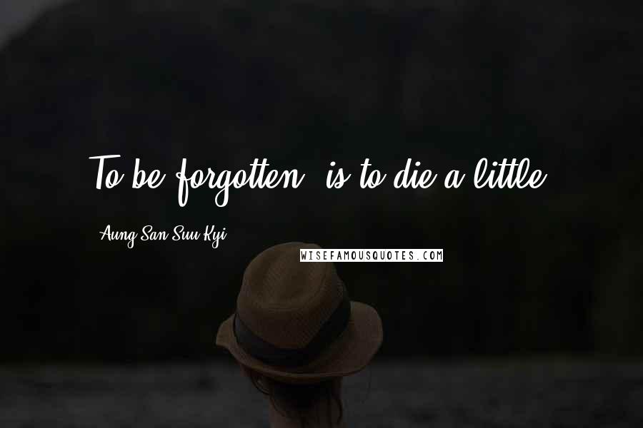 Aung San Suu Kyi Quotes: To be forgotten, is to die a little.