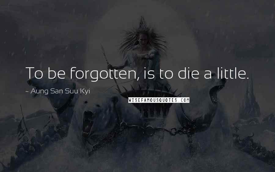 Aung San Suu Kyi Quotes: To be forgotten, is to die a little.