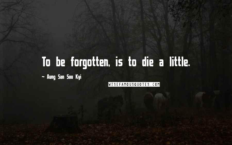 Aung San Suu Kyi Quotes: To be forgotten, is to die a little.