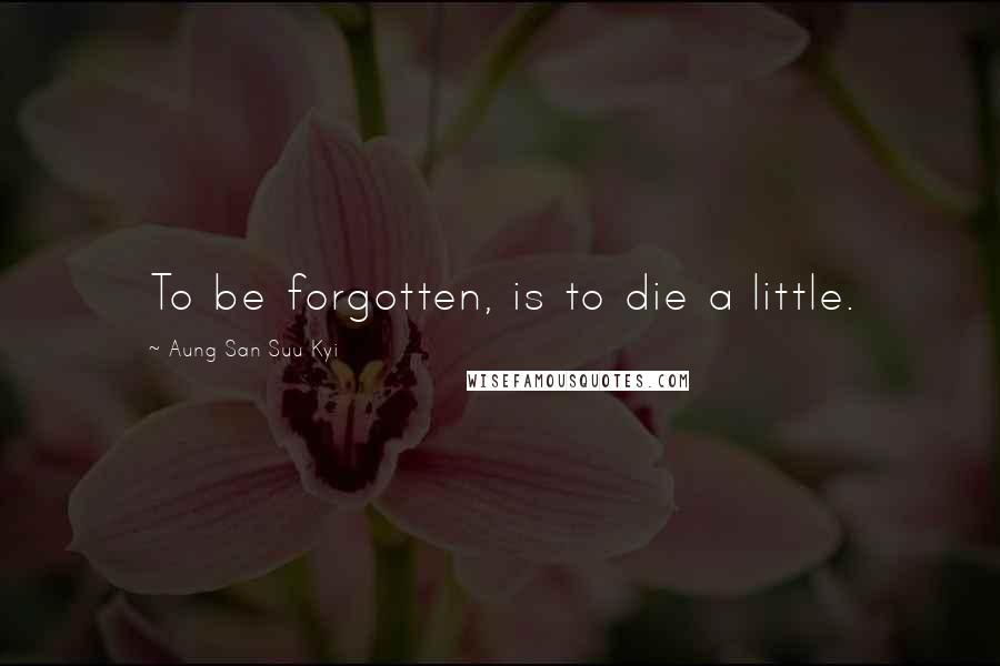 Aung San Suu Kyi Quotes: To be forgotten, is to die a little.