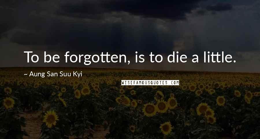 Aung San Suu Kyi Quotes: To be forgotten, is to die a little.
