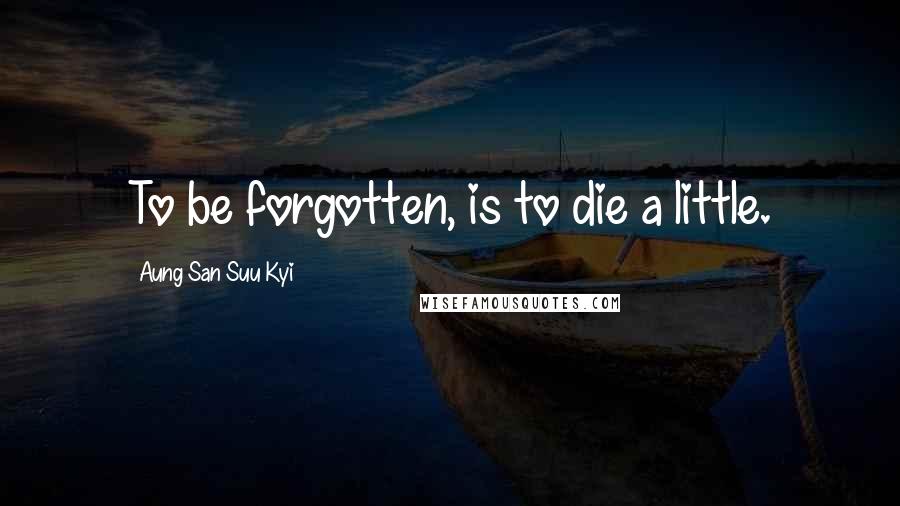 Aung San Suu Kyi Quotes: To be forgotten, is to die a little.