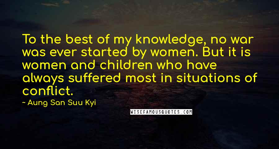 Aung San Suu Kyi Quotes: To the best of my knowledge, no war was ever started by women. But it is women and children who have always suffered most in situations of conflict.