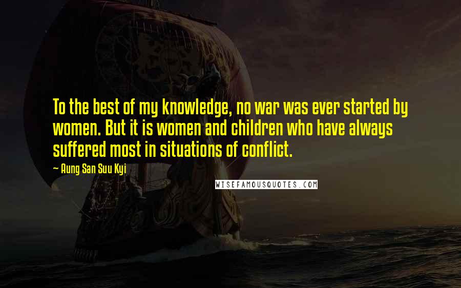 Aung San Suu Kyi Quotes: To the best of my knowledge, no war was ever started by women. But it is women and children who have always suffered most in situations of conflict.