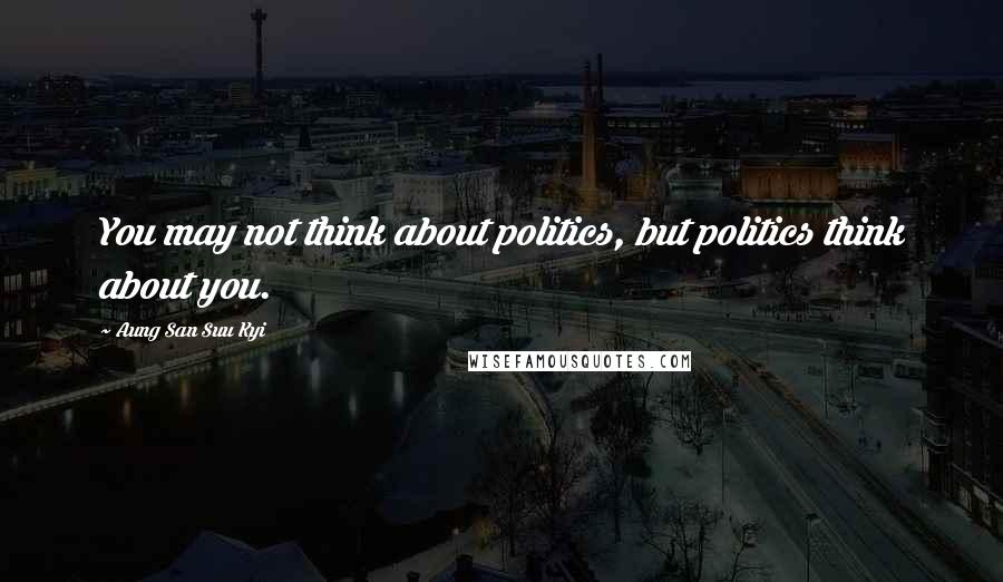 Aung San Suu Kyi Quotes: You may not think about politics, but politics think about you.