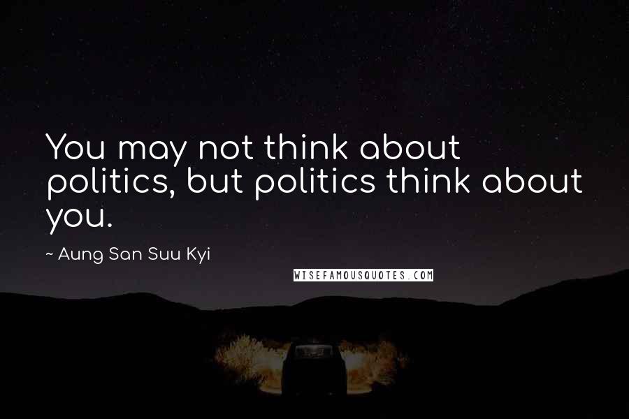 Aung San Suu Kyi Quotes: You may not think about politics, but politics think about you.