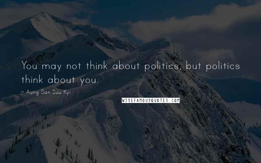 Aung San Suu Kyi Quotes: You may not think about politics, but politics think about you.