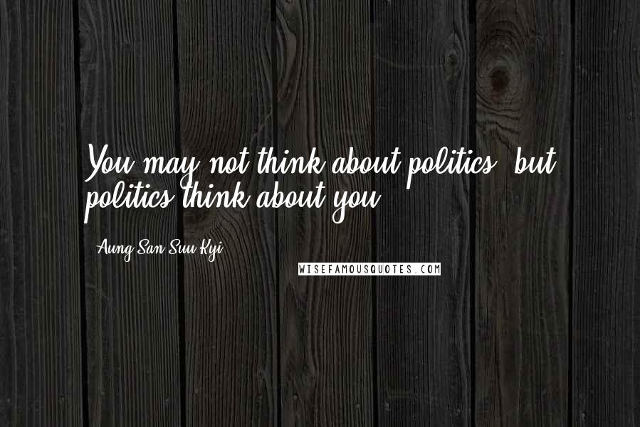 Aung San Suu Kyi Quotes: You may not think about politics, but politics think about you.