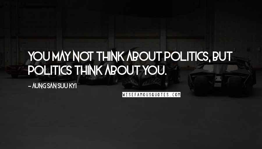 Aung San Suu Kyi Quotes: You may not think about politics, but politics think about you.