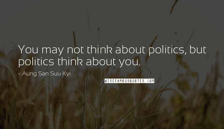 Aung San Suu Kyi Quotes: You may not think about politics, but politics think about you.