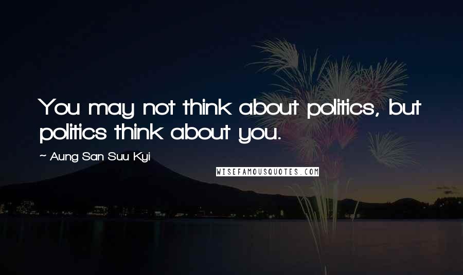 Aung San Suu Kyi Quotes: You may not think about politics, but politics think about you.