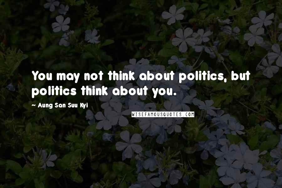 Aung San Suu Kyi Quotes: You may not think about politics, but politics think about you.