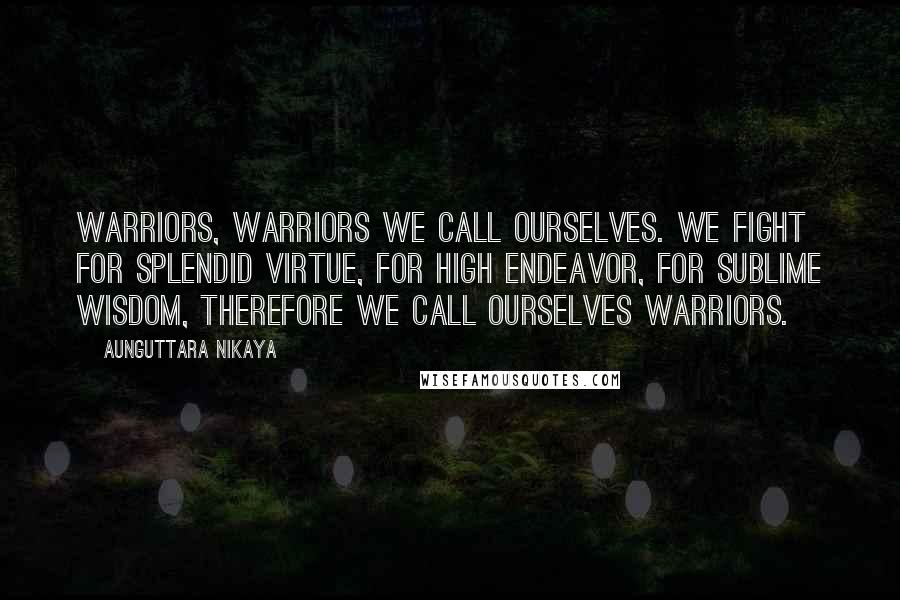 Aunguttara Nikaya Quotes: Warriors, warriors we call ourselves. We fight for splendid virtue, for high endeavor, for sublime wisdom, therefore we call ourselves warriors.