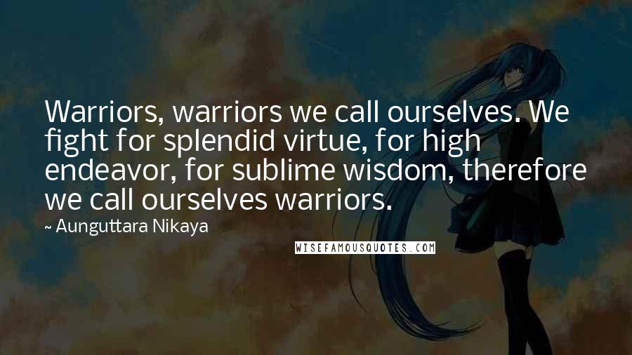 Aunguttara Nikaya Quotes: Warriors, warriors we call ourselves. We fight for splendid virtue, for high endeavor, for sublime wisdom, therefore we call ourselves warriors.